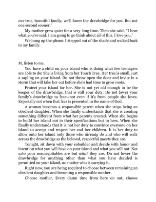 our true, beautiful family, we’ll lower the drawbridge for you. But not
one second sooner.”
My mother grew quiet for a very long time. Then she said, “I hear
what you’ve said. I am going to go think about all of this. I love you.”
We hung up the phone. I stepped out of the shade and walked back
to my family.
M, listen to me.
You have a child on your island who is doing what few teenagers
are able to do: She is living from her Touch Tree. Her tree is small, just
a sapling on your island. Do not throw open the door and invite in a
storm that will take her out before she’s had time to grow roots.
Protect your island for her. She is not yet old enough to be the
keeper of the drawbridge; that is still your duty. Do not lower your
family’s drawbridge to fear—not even if it’s from people she loves.
Especially not when that fear is presented in the name of God.
A woman becomes a responsible parent when she stops being an
obedient daughter. When she finally understands that she is creating
something different from what her parents created. When she begins
to build her island not to their specifications but to hers. When she
finally understands that it is not her duty to convince everyone on her
island to accept and respect her and her children. It is her duty to
allow onto her island only those who already do and who will walk
across the drawbridge as the beloved, respectful guests they are.
Tonight, sit down with your cobuilder and decide with honor and
intention what you will have on your island and what you will not. Not
who your nonnegotiables are but what they are. Do not lower the
drawbridge for anything other than what you have decided is
permitted on your island, no matter who is carrying it.
Right now, you are being required to choose between remaining an
obedient daughter and becoming a responsible mother.
Choose mother. Every damn time from here on out, choose
 