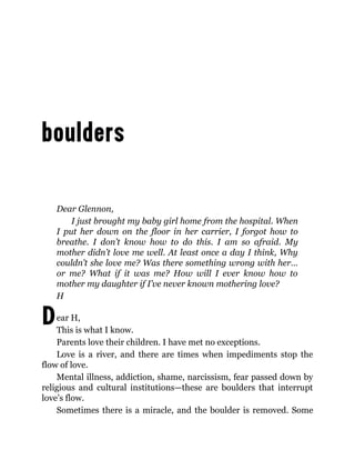 D
Dear Glennon,
I just brought my baby girl home from the hospital. When
I put her down on the floor in her carrier, I forgot how to
breathe. I don’t know how to do this. I am so afraid. My
mother didn’t love me well. At least once a day I think, Why
couldn’t she love me? Was there something wrong with her…
or me? What if it was me? How will I ever know how to
mother my daughter if I’ve never known mothering love?
H
ear H,
This is what I know.
Parents love their children. I have met no exceptions.
Love is a river, and there are times when impediments stop the
flow of love.
Mental illness, addiction, shame, narcissism, fear passed down by
religious and cultural institutions—these are boulders that interrupt
love’s flow.
Sometimes there is a miracle, and the boulder is removed. Some
 