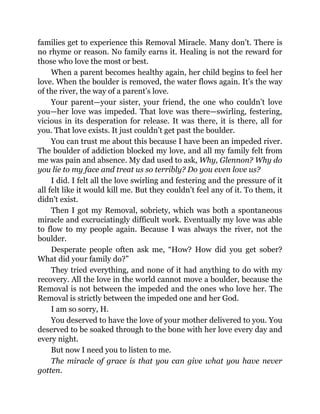 families get to experience this Removal Miracle. Many don’t. There is
no rhyme or reason. No family earns it. Healing is not the reward for
those who love the most or best.
When a parent becomes healthy again, her child begins to feel her
love. When the boulder is removed, the water flows again. It’s the way
of the river, the way of a parent’s love.
Your parent—your sister, your friend, the one who couldn’t love
you—her love was impeded. That love was there—swirling, festering,
vicious in its desperation for release. It was there, it is there, all for
you. That love exists. It just couldn’t get past the boulder.
You can trust me about this because I have been an impeded river.
The boulder of addiction blocked my love, and all my family felt from
me was pain and absence. My dad used to ask, Why, Glennon? Why do
you lie to my face and treat us so terribly? Do you even love us?
I did. I felt all the love swirling and festering and the pressure of it
all felt like it would kill me. But they couldn’t feel any of it. To them, it
didn’t exist.
Then I got my Removal, sobriety, which was both a spontaneous
miracle and excruciatingly difficult work. Eventually my love was able
to flow to my people again. Because I was always the river, not the
boulder.
Desperate people often ask me, “How? How did you get sober?
What did your family do?”
They tried everything, and none of it had anything to do with my
recovery. All the love in the world cannot move a boulder, because the
Removal is not between the impeded and the ones who love her. The
Removal is strictly between the impeded one and her God.
I am so sorry, H.
You deserved to have the love of your mother delivered to you. You
deserved to be soaked through to the bone with her love every day and
every night.
But now I need you to listen to me.
The miracle of grace is that you can give what you have never
gotten.
 