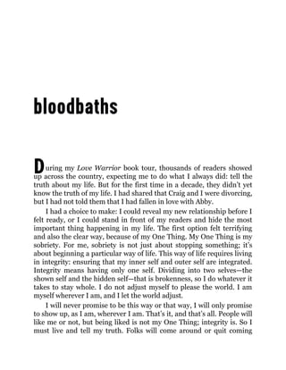 During my Love Warrior book tour, thousands of readers showed
up across the country, expecting me to do what I always did: tell the
truth about my life. But for the first time in a decade, they didn’t yet
know the truth of my life. I had shared that Craig and I were divorcing,
but I had not told them that I had fallen in love with Abby.
I had a choice to make: I could reveal my new relationship before I
felt ready, or I could stand in front of my readers and hide the most
important thing happening in my life. The first option felt terrifying
and also the clear way, because of my One Thing. My One Thing is my
sobriety. For me, sobriety is not just about stopping something; it’s
about beginning a particular way of life. This way of life requires living
in integrity: ensuring that my inner self and outer self are integrated.
Integrity means having only one self. Dividing into two selves—the
shown self and the hidden self—that is brokenness, so I do whatever it
takes to stay whole. I do not adjust myself to please the world. I am
myself wherever I am, and I let the world adjust.
I will never promise to be this way or that way, I will only promise
to show up, as I am, wherever I am. That’s it, and that’s all. People will
like me or not, but being liked is not my One Thing; integrity is. So I
must live and tell my truth. Folks will come around or quit coming
 