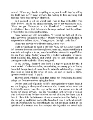 around. Either way: lovely. Anything or anyone I could lose by telling
the truth was never mine anyway. I’m willing to lose anything that
requires me to hide any part of myself.
So I decided to tell the world that I was in love with Abby. The
night before I made my announcement, one of my teammates said,
“Here we go. Tomorrow is the bloodbath.” I understood the
trepidation. I knew that folks would be surprised and that they’d have
a whole lot of questions and feelings.
Some would say with admiration, “I respect the hell out of you.
What gave you the guts to do that?” Others would say with disdain, “I
respected the hell out of you. What gave you the right to do that?”
I knew my answer would be the same, either way:
I left my husband to build a life with Abby for the same reason I
left booze to become a mother eighteen years ago. Because suddenly I
was able to imagine a truer, more beautiful existence for myself than
the one I was living. And my way of life is to dare to imagine the truest,
most beautiful life, family, and world—and to then conjure up the
courage to make real what I have imagined.
In my thirties, I learned that there is a type of pain in life that I
want to feel. It’s the inevitable, excruciating, necessary pain of losing
beautiful things: trust, dreams, health, animals, relationships, people.
This kind of pain is the price of love, the cost of living a brave,
openhearted life—and I’ll pay it.
There is another kind of pain that comes not from losing beautiful
things but from never even trying for them.
I’ve felt that kind of pain in my life. I recognize it on others’ faces. I
see the longing in the eyes of a woman who is next to her lover but
feels totally alone. I see the rage in the eyes of a woman who is not
happy but smiles anyway. I see the resignation in the eyes of a woman
who is slowly dying for her children instead of living for them. And I
hear it. I hear it in the bitterness of a woman who describes faking it so
she can get up and finish folding the laundry. I hear it in the desperate
tone of a woman who has something to say but has never said it. In the
cynicism of a woman who has accepted the injustice she could help
 