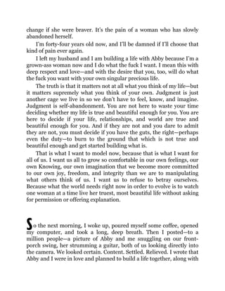 S
change if she were braver. It’s the pain of a woman who has slowly
abandoned herself.
I’m forty-four years old now, and I’ll be damned if I’ll choose that
kind of pain ever again.
I left my husband and I am building a life with Abby because I’m a
grown-ass woman now and I do what the fuck I want. I mean this with
deep respect and love—and with the desire that you, too, will do what
the fuck you want with your own singular precious life.
The truth is that it matters not at all what you think of my life—but
it matters supremely what you think of your own. Judgment is just
another cage we live in so we don’t have to feel, know, and imagine.
Judgment is self-abandonment. You are not here to waste your time
deciding whether my life is true and beautiful enough for you. You are
here to decide if your life, relationships, and world are true and
beautiful enough for you. And if they are not and you dare to admit
they are not, you must decide if you have the guts, the right—perhaps
even the duty—to burn to the ground that which is not true and
beautiful enough and get started building what is.
That is what I want to model now, because that is what I want for
all of us. I want us all to grow so comfortable in our own feelings, our
own Knowing, our own imagination that we become more committed
to our own joy, freedom, and integrity than we are to manipulating
what others think of us. I want us to refuse to betray ourselves.
Because what the world needs right now in order to evolve is to watch
one woman at a time live her truest, most beautiful life without asking
for permission or offering explanation.
o the next morning, I woke up, poured myself some coffee, opened
my computer, and took a long, deep breath. Then I posted—to a
million people—a picture of Abby and me snuggling on our front-
porch swing, her strumming a guitar, both of us looking directly into
the camera. We looked certain. Content. Settled. Relieved. I wrote that
Abby and I were in love and planned to build a life together, along with
 