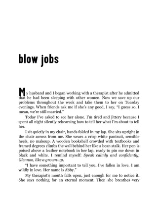 My husband and I began working with a therapist after he admitted
that he had been sleeping with other women. Now we save up our
problems throughout the week and take them to her on Tuesday
evenings. When friends ask me if she’s any good, I say, “I guess so. I
mean, we’re still married.”
Today I’ve asked to see her alone. I’m tired and jittery because I
spent all night silently rehearsing how to tell her what I’m about to tell
her.
I sit quietly in my chair, hands folded in my lap. She sits upright in
the chair across from me. She wears a crisp white pantsuit, sensible
heels, no makeup. A wooden bookshelf crowded with textbooks and
framed degrees climbs the wall behind her like a bean stalk. Her pen is
poised above a leather notebook in her lap, ready to pin me down in
black and white. I remind myself: Speak calmly and confidently,
Glennon, like a grown-up.
“I have something important to tell you. I’ve fallen in love. I am
wildly in love. Her name is Abby.”
My therapist’s mouth falls open, just enough for me to notice it.
She says nothing for an eternal moment. Then she breathes very
 