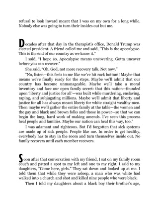 D
S
refusal to look inward meant that I was on my own for a long while.
Nobody else was going to turn their insides out but me.
ecades after that day in the therapist’s office, Donald Trump was
elected president. A friend called me and said, “This is the apocalypse.
This is the end of our country as we know it.”
I said, “I hope so. Apocalypse means uncovering. Gotta uncover
before you can recover.”
She said, “Oh, God, not more recovery talk. Not now.”
“No, listen—this feels to me like we’ve hit rock bottom! Maybe that
means we’re finally ready for the steps. Maybe we’ll admit that our
country has become unmanageable. Maybe we’ll take a moral
inventory and face our open family secret: that this nation—founded
upon ‘liberty and justice for all’—was built while murdering, enslaving,
raping, and subjugating millions. Maybe we’ll admit that liberty and
justice for all has always meant liberty for white straight wealthy men.
Then maybe we’ll gather the entire family at the table—the women and
the gay and black and brown folks and those in power—so that we can
begin the long, hard work of making amends. I’ve seen this process
heal people and families. Maybe our nation can heal this way, too.”
I was adamant and righteous. But I’d forgotten that sick systems
are made up of sick people. People like me. In order to get healthy,
everybody has to stay in the room and turn themselves inside out. No
family recovers until each member recovers.
oon after that conversation with my friend, I sat on my family room
couch and patted a spot to my left and one to my right. I said to my
daughters, “Come here, girls.” They sat down and looked up at me. I
told them that while they were asleep, a man who was white had
walked into a church and shot and killed nine people who were black.
Then I told my daughters about a black boy their brother’s age,
 