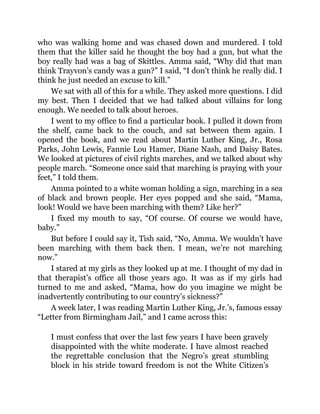 who was walking home and was chased down and murdered. I told
them that the killer said he thought the boy had a gun, but what the
boy really had was a bag of Skittles. Amma said, “Why did that man
think Trayvon’s candy was a gun?” I said, “I don’t think he really did. I
think he just needed an excuse to kill.”
We sat with all of this for a while. They asked more questions. I did
my best. Then I decided that we had talked about villains for long
enough. We needed to talk about heroes.
I went to my office to find a particular book. I pulled it down from
the shelf, came back to the couch, and sat between them again. I
opened the book, and we read about Martin Luther King, Jr., Rosa
Parks, John Lewis, Fannie Lou Hamer, Diane Nash, and Daisy Bates.
We looked at pictures of civil rights marches, and we talked about why
people march. “Someone once said that marching is praying with your
feet,” I told them.
Amma pointed to a white woman holding a sign, marching in a sea
of black and brown people. Her eyes popped and she said, “Mama,
look! Would we have been marching with them? Like her?”
I fixed my mouth to say, “Of course. Of course we would have,
baby.”
But before I could say it, Tish said, “No, Amma. We wouldn’t have
been marching with them back then. I mean, we’re not marching
now.”
I stared at my girls as they looked up at me. I thought of my dad in
that therapist’s office all those years ago. It was as if my girls had
turned to me and asked, “Mama, how do you imagine we might be
inadvertently contributing to our country’s sickness?”
A week later, I was reading Martin Luther King, Jr.’s, famous essay
“Letter from Birmingham Jail,” and I came across this:
I must confess that over the last few years I have been gravely
disappointed with the white moderate. I have almost reached
the regrettable conclusion that the Negro’s great stumbling
block in his stride toward freedom is not the White Citizen’s
 