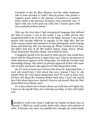 I
Counciler or the Ku Klux Klanner, but the white moderate,
who is more devoted to “order” than to justice; who prefers a
negative peace which is the absence of tension to a positive
peace which is the presence of justice; who constantly says: “I
agree with you in the goal you seek, but I cannot agree with
your methods of direct action.”
This was the first time I had encountered language that defined
the kind of person I was in the world. I was a white person who
imagined herself to be on the side of civil rights, because I was a good
person who strongly believed in equality as the right idea. But the
white woman Amma had pointed to in that photograph wasn’t staying
home and believing. She was showing up. When I looked at her face,
she didn’t look nice at all. She looked radical. Angry. Brave. Afraid.
Tired. Passionate. Resolute. Regal. And a little bit scary.
I imagined myself to be the kind of white person who would have
stood with Dr. King because I respect him now. Close to 90 percent of
white Americans approve of Dr. King today. Yet while he was alive and
demanding change, only about 30 percent approved of him—the same
rate of white Americans who approve of Colin Kaepernick today.
So, if I want to know how I’d have felt about Dr. King back then, I
can’t ask myself how I feel about him now; instead I have to ask
myself: How do I feel about Kaepernick now? If I want to know how
I’d have felt about the Freedom Riders back then, I can’t ask myself
how I feel about them now; instead, I have to ask myself: How do I feel
about Black Lives Matter now?
If I want to know how I’d have shown up in the last civil rights era,
I have to ask myself: How am I showing up today, in this civil rights
era?
decided to read every book I could get my hands on about race in
America. I filled my social media feeds with writers and activists of
color. It became very clear very quickly how strongly my social media
 
