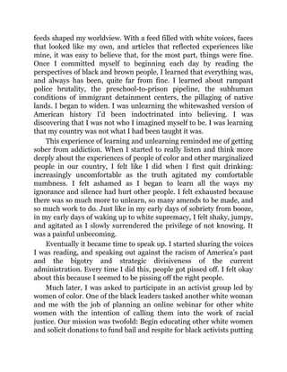feeds shaped my worldview. With a feed filled with white voices, faces
that looked like my own, and articles that reflected experiences like
mine, it was easy to believe that, for the most part, things were fine.
Once I committed myself to beginning each day by reading the
perspectives of black and brown people, I learned that everything was,
and always has been, quite far from fine. I learned about rampant
police brutality, the preschool-to-prison pipeline, the subhuman
conditions of immigrant detainment centers, the pillaging of native
lands. I began to widen. I was unlearning the whitewashed version of
American history I’d been indoctrinated into believing. I was
discovering that I was not who I imagined myself to be. I was learning
that my country was not what I had been taught it was.
This experience of learning and unlearning reminded me of getting
sober from addiction. When I started to really listen and think more
deeply about the experiences of people of color and other marginalized
people in our country, I felt like I did when I first quit drinking:
increasingly uncomfortable as the truth agitated my comfortable
numbness. I felt ashamed as I began to learn all the ways my
ignorance and silence had hurt other people. I felt exhausted because
there was so much more to unlearn, so many amends to be made, and
so much work to do. Just like in my early days of sobriety from booze,
in my early days of waking up to white supremacy, I felt shaky, jumpy,
and agitated as I slowly surrendered the privilege of not knowing. It
was a painful unbecoming.
Eventually it became time to speak up. I started sharing the voices
I was reading, and speaking out against the racism of America’s past
and the bigotry and strategic divisiveness of the current
administration. Every time I did this, people got pissed off. I felt okay
about this because I seemed to be pissing off the right people.
Much later, I was asked to participate in an activist group led by
women of color. One of the black leaders tasked another white woman
and me with the job of planning an online webinar for other white
women with the intention of calling them into the work of racial
justice. Our mission was twofold: Begin educating other white women
and solicit donations to fund bail and respite for black activists putting
 