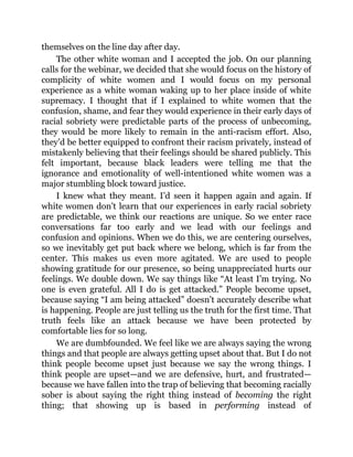 themselves on the line day after day.
The other white woman and I accepted the job. On our planning
calls for the webinar, we decided that she would focus on the history of
complicity of white women and I would focus on my personal
experience as a white woman waking up to her place inside of white
supremacy. I thought that if I explained to white women that the
confusion, shame, and fear they would experience in their early days of
racial sobriety were predictable parts of the process of unbecoming,
they would be more likely to remain in the anti-racism effort. Also,
they’d be better equipped to confront their racism privately, instead of
mistakenly believing that their feelings should be shared publicly. This
felt important, because black leaders were telling me that the
ignorance and emotionality of well-intentioned white women was a
major stumbling block toward justice.
I knew what they meant. I’d seen it happen again and again. If
white women don’t learn that our experiences in early racial sobriety
are predictable, we think our reactions are unique. So we enter race
conversations far too early and we lead with our feelings and
confusion and opinions. When we do this, we are centering ourselves,
so we inevitably get put back where we belong, which is far from the
center. This makes us even more agitated. We are used to people
showing gratitude for our presence, so being unappreciated hurts our
feelings. We double down. We say things like “At least I’m trying. No
one is even grateful. All I do is get attacked.” People become upset,
because saying “I am being attacked” doesn’t accurately describe what
is happening. People are just telling us the truth for the first time. That
truth feels like an attack because we have been protected by
comfortable lies for so long.
We are dumbfounded. We feel like we are always saying the wrong
things and that people are always getting upset about that. But I do not
think people become upset just because we say the wrong things. I
think people are upset—and we are defensive, hurt, and frustrated—
because we have fallen into the trap of believing that becoming racially
sober is about saying the right thing instead of becoming the right
thing; that showing up is based in performing instead of
 