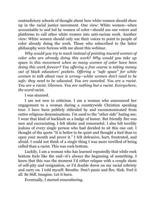 contradictory schools of thought about how white women should show
up in the racial justice movement. One view: White women—when
accountable to and led by women of color—should use our voices and
platforms to call other white women into anti-racism work. Another
view: White women should only use their voices to point to people of
color already doing the work. Those who subscribed to the latter
philosophy were furious with me about this webinar.
Why would you try to teach instead of pointing toward women of
color who are already doing this work? Why would you take up
space in this movement when so many women of color have been
doing this work forever? You offering a free course is taking money
out of black educators’ pockets. Offering a “safe space” for white
women to talk about race is wrong—white women don’t need to be
safe; they need to be educated. You are canceled. You are a racist.
You are a racist, Glennon. You are nothing but a racist. Everywhere,
the word racist.
I was stunned.
I am not new to criticism. I am a woman who announced her
engagement to a woman during a countrywide Christian speaking
tour. I have been publicly ridiculed by and excommunicated from
entire religious denominations. I’m used to the “other side” hating me;
I wear that kind of backlash as a badge of honor. But friendly fire was
new and excruciating. I felt idiotic and remorseful. I also felt terribly
jealous of every single person who had decided to sit this one out. I
thought of the quote “It is better to be quiet and thought a fool than to
open your mouth and prove it.” I felt defensive, hurt, frustrated, and
afraid. I could not think of a single thing I was more terrified of being
called than a racist. This was rock bottom.
Luckily, I am a woman who has learned repeatedly that while rock
bottom feels like the end—it’s always the beginning of something. I
knew that this was the moment I’d either relapse with a couple shots
of self-pity and resignation, or I’d double down on my racial sobriety
and carry on. I told myself: Breathe. Don’t panic and flee. Sink. Feel it
all. Be Still. Imagine. Let it burn.
Eventually, I started remembering.
 