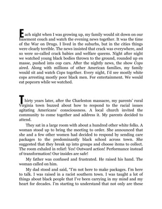 E
T
ach night when I was growing up, my family would sit down on our
basement couch and watch the evening news together. It was the time
of the War on Drugs. I lived in the suburbs, but in the cities things
were clearly terrible. The news insisted that crack was everywhere, and
so were so-called crack babies and welfare queens. Night after night
we watched young black bodies thrown to the ground, rounded up en
masse, pushed into cop cars. After the nightly news, the show Cops
aired. Along with millions of other American families, my family
would sit and watch Cops together. Every night, I’d see mostly white
cops arresting mostly poor black men. For entertainment. We would
eat popcorn while we watched.
hirty years later, after the Charleston massacre, my parents’ rural
Virginia town buzzed about how to respond to the racial issues
agitating Americans’ consciousness. A local church invited the
community to come together and address it. My parents decided to
attend.
They sat in a large room with about a hundred other white folks. A
woman stood up to bring the meeting to order. She announced that
she and a few other women had decided to respond by sending care
packages to the predominantly black school across town. She
suggested that they break up into groups and choose items to collect.
The room exhaled in relief: Yes! Outward action! Performance instead
of transformation! Our insides are safe!
My father was confused and frustrated. He raised his hand. The
woman called on him.
My dad stood and said, “I’m not here to make packages. I’m here
to talk. I was raised in a racist southern town. I was taught a lot of
things about black people that I’ve been carrying in my mind and my
heart for decades. I’m starting to understand that not only are these
 