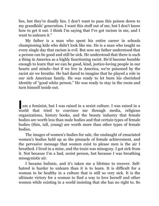 I
lies, but they’re deadly lies. I don’t want to pass this poison down to
my grandkids’ generation. I want this stuff out of me, but I don’t know
how to get it out. I think I’m saying that I’ve got racism in me, and I
want to unlearn it.”
My father is a man who spent his entire career in schools
championing kids who didn’t look like me. He is a man who taught us
every single day that racism is evil. But now my father understood that
a person can be good and still be sick. He understood that there is such
a thing in America as a highly functioning racist. He’d become humble
enough to learn that we can be good, kind, justice-loving people in our
hearts and minds—but if we live in America, we’re poisoned by the
racist air we breathe. He had dared to imagine that he played a role in
our sick American family. He was ready to let burn his cherished
identity of “good white person.” He was ready to stay in the room and
turn himself inside out.
am a feminist, but I was raised in a sexist culture. I was raised in a
world that tried to convince me through media, religious
organizations, history books, and the beauty industry that female
bodies are worth less than male bodies and that certain types of female
bodies (thin, tall, young) are worth more than other types of female
bodies.
The images of women’s bodies for sale, the onslaught of emaciated
women’s bodies held up as the pinnacle of female achievement, and
the pervasive message that women exist to please men is the air I
breathed. I lived in a mine, and the toxin was misogyny. I got sick from
it. Not because I’m a bad, sexist person, but because I was breathing
misogynistic air.
I became bulimic, and it’s taken me a lifetime to recover. Self-
hatred is harder to unlearn than it is to learn. It is difficult for a
woman to be healthy in a culture that is still so very sick. It is the
ultimate victory for a woman to find a way to love herself and other
women while existing in a world insisting that she has no right to. So
 