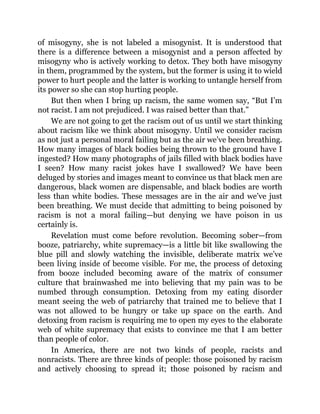 of misogyny, she is not labeled a misogynist. It is understood that
there is a difference between a misogynist and a person affected by
misogyny who is actively working to detox. They both have misogyny
in them, programmed by the system, but the former is using it to wield
power to hurt people and the latter is working to untangle herself from
its power so she can stop hurting people.
But then when I bring up racism, the same women say, “But I’m
not racist. I am not prejudiced. I was raised better than that.”
We are not going to get the racism out of us until we start thinking
about racism like we think about misogyny. Until we consider racism
as not just a personal moral failing but as the air we’ve been breathing.
How many images of black bodies being thrown to the ground have I
ingested? How many photographs of jails filled with black bodies have
I seen? How many racist jokes have I swallowed? We have been
deluged by stories and images meant to convince us that black men are
dangerous, black women are dispensable, and black bodies are worth
less than white bodies. These messages are in the air and we’ve just
been breathing. We must decide that admitting to being poisoned by
racism is not a moral failing—but denying we have poison in us
certainly is.
Revelation must come before revolution. Becoming sober—from
booze, patriarchy, white supremacy—is a little bit like swallowing the
blue pill and slowly watching the invisible, deliberate matrix we’ve
been living inside of become visible. For me, the process of detoxing
from booze included becoming aware of the matrix of consumer
culture that brainwashed me into believing that my pain was to be
numbed through consumption. Detoxing from my eating disorder
meant seeing the web of patriarchy that trained me to believe that I
was not allowed to be hungry or take up space on the earth. And
detoxing from racism is requiring me to open my eyes to the elaborate
web of white supremacy that exists to convince me that I am better
than people of color.
In America, there are not two kinds of people, racists and
nonracists. There are three kinds of people: those poisoned by racism
and actively choosing to spread it; those poisoned by racism and
 