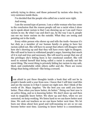 I
actively trying to detox; and those poisoned by racism who deny its
very existence inside them.
I’ve decided that the people who called me a racist were right.
And wrong.
I am the second type of person. I am a white woman who has come
to the conclusion that the reason people call me a racist when I show
up to speak about racism is that I am showing up as I am and I have
racism in me. By what I say and don’t say, by the way I say it, people
can see my inner racism on the outside. What they are seeing and
pointing out is the truth.
Every white person who shows up and tells the truth—because it’s
her duty as a member of our human family—is going to have her
racism called out. She will have to accept that others will disagree with
how she’s showing up and that they will have every right to disagree.
She will need to learn to withstand people’s anger, knowing that much
of it is real and true and necessary. She will need to accept that one of
the privileges she’s letting burn is her emotional comfort. She will
need to remind herself that being called a racist is actually not the
worst thing. The worst thing is privately hiding her racism to stay safe,
liked, and comfortable while others suffer and die. There are worse
things than being criticized—like being a coward.
am afraid to put these thoughts inside a book that will not be in
people’s hands until a year from now. I know that I will later read this
and see the racism in it that I cannot see right now. But I think of the
words of Dr. Maya Angelou: “Do the best you can until you know
better. Then when you know better, do better.” Doing our best now is
an active thing, and so is knowing better. We don’t show up and then
wait to magically know better. We show up and then, when we are
corrected, we keep working. We listen hard so we can know better next
time. We seek out teachers so we can know better next time. We let
burn our ideas about how good and well-meaning we are so we can
become better next time. Learning to know better is a commitment.
 