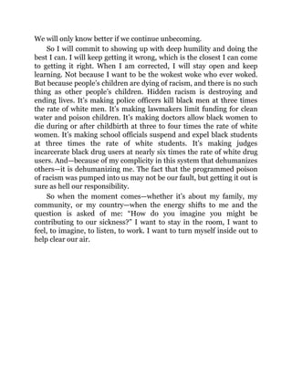 We will only know better if we continue unbecoming.
So I will commit to showing up with deep humility and doing the
best I can. I will keep getting it wrong, which is the closest I can come
to getting it right. When I am corrected, I will stay open and keep
learning. Not because I want to be the wokest woke who ever woked.
But because people’s children are dying of racism, and there is no such
thing as other people’s children. Hidden racism is destroying and
ending lives. It’s making police officers kill black men at three times
the rate of white men. It’s making lawmakers limit funding for clean
water and poison children. It’s making doctors allow black women to
die during or after childbirth at three to four times the rate of white
women. It’s making school officials suspend and expel black students
at three times the rate of white students. It’s making judges
incarcerate black drug users at nearly six times the rate of white drug
users. And—because of my complicity in this system that dehumanizes
others—it is dehumanizing me. The fact that the programmed poison
of racism was pumped into us may not be our fault, but getting it out is
sure as hell our responsibility.
So when the moment comes—whether it’s about my family, my
community, or my country—when the energy shifts to me and the
question is asked of me: “How do you imagine you might be
contributing to our sickness?” I want to stay in the room, I want to
feel, to imagine, to listen, to work. I want to turn myself inside out to
help clear our air.
 