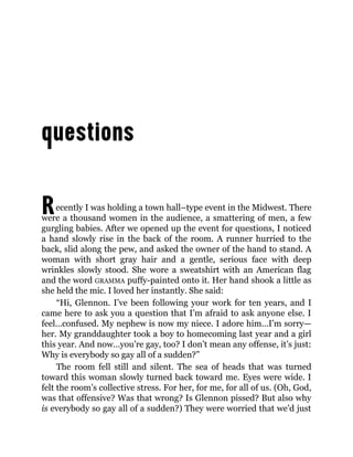 Recently I was holding a town hall–type event in the Midwest. There
were a thousand women in the audience, a smattering of men, a few
gurgling babies. After we opened up the event for questions, I noticed
a hand slowly rise in the back of the room. A runner hurried to the
back, slid along the pew, and asked the owner of the hand to stand. A
woman with short gray hair and a gentle, serious face with deep
wrinkles slowly stood. She wore a sweatshirt with an American flag
and the word GRAMMA puffy-painted onto it. Her hand shook a little as
she held the mic. I loved her instantly. She said:
“Hi, Glennon. I’ve been following your work for ten years, and I
came here to ask you a question that I’m afraid to ask anyone else. I
feel…confused. My nephew is now my niece. I adore him…I’m sorry—
her. My granddaughter took a boy to homecoming last year and a girl
this year. And now…you’re gay, too? I don’t mean any offense, it’s just:
Why is everybody so gay all of a sudden?”
The room fell still and silent. The sea of heads that was turned
toward this woman slowly turned back toward me. Eyes were wide. I
felt the room’s collective stress. For her, for me, for all of us. (Oh, God,
was that offensive? Was that wrong? Is Glennon pissed? But also why
is everybody so gay all of a sudden?) They were worried that we’d just
 
