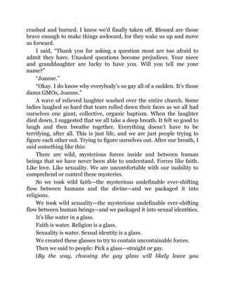 crashed and burned. I knew we’d finally taken off. Blessed are those
brave enough to make things awkward, for they wake us up and move
us forward.
I said, “Thank you for asking a question most are too afraid to
admit they have. Unasked questions become prejudices. Your niece
and granddaughter are lucky to have you. Will you tell me your
name?”
“Joanne.”
“Okay. I do know why everybody’s so gay all of a sudden. It’s those
damn GMOs, Joanne.”
A wave of relieved laughter washed over the entire church. Some
ladies laughed so hard that tears rolled down their faces as we all had
ourselves one giant, collective, organic baptism. When the laughter
died down, I suggested that we all take a deep breath. It felt so good to
laugh and then breathe together. Everything doesn’t have to be
terrifying, after all. This is just life, and we are just people trying to
figure each other out. Trying to figure ourselves out. After our breath, I
said something like this:
There are wild, mysterious forces inside and between human
beings that we have never been able to understand. Forces like faith.
Like love. Like sexuality. We are uncomfortable with our inability to
comprehend or control these mysteries.
So we took wild faith—the mysterious undefinable ever-shifting
flow between humans and the divine—and we packaged it into
religions.
We took wild sexuality—the mysterious undefinable ever-shifting
flow between human beings—and we packaged it into sexual identities.
It’s like water in a glass.
Faith is water. Religion is a glass.
Sexuality is water. Sexual identity is a glass.
We created these glasses to try to contain uncontainable forces.
Then we said to people: Pick a glass—straight or gay.
(By the way, choosing the gay glass will likely leave you
 