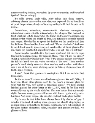 unprotected by the law, ostracized by your community, and banished
by God. Choose wisely.)
So folks poured their wide, juicy selves into those narrow,
arbitrary glasses because that was what was expected. Many lived lives
of quiet desperation, slowly suffocating as they held their breath to fit
inside.
Somewhere, sometime, someone—for whatever courageous,
miraculous reason—finally acknowledged her dragon. She decided to
trust what she felt, to know what she knew, and to dare to imagine an
unseen order where she might be free. She refused to contain herself
any longer. She decided to speak her insides on the outside and just
Let It Burn. She raised her hand and said, “Those labels don’t feel true
to me. I don’t want to squeeze myself inside either of those glasses. For
me, that’s not exactly it. I am not sure what it is, yet—but it’s not that.”
Someone else heard the first brave one speak and felt electric hope
flowing through his veins. He thought: Wait. What if I am not alone?
What if I am not broken at all? What if the glasses system is broken?
He felt his hand rise and voice rise with a “Me too!” Then another
person’s hand slowly rose and then another and another until there
was a sea of hands, some shaking, some in fists—a chain reaction of
truth, hope, freedom.
I don’t think that gayness is contagious. But I am certain that
freedom is.
In the name of freedom, we added more glasses. We said, “Okay, I
hear you. Those other glasses don’t fit. So, here’s a bisexual glass for
you! And for you, how about a pansexual glass?” We kept adding
labeled glasses for every letter of the LGBTQ until it felt like we’d
eventually use up the whole alphabet. This was better. But not exactly
right: Because some glasses still came with fewer rights and greater
burdens. And some people, like me, still couldn’t find a glass that fit.
My hunch is that folks have always been fifty shades of gay. I
wonder if instead of adding more glasses, we should stop trying to
contain people within them. Perhaps, eventually, we’ll rid ourselves of
the glass system altogether. Faith, sexuality, and gender are fluid. No
glasses—all sea.
 