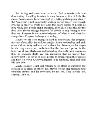 But letting old structures burn can feel uncomfortable and
disorienting. Rumbling freedom is scary because at first it feels like
chaos. Pronouns and bathrooms and girls taking girls to prom, oh my!
But “progress” is just perpetually undoing our no-longer-true-enough
systems in order to create new ones that more closely fit people as
they really are. People aren’t changing, after all. It’s just that for the
first time, there’s enough freedom for people to stop changing who
they are. Progress is the acknowledgment of what is and what has
always been. Progress is always a returning.
Maybe we can stop trying so hard to understand the gorgeous
mystery of sexuality. Instead, we can just listen to ourselves and each
other with curiosity and love, and without fear. We can just let people
be who they are and we can believe that the freer each person is, the
better we all are. Maybe our understanding of sexuality can become as
fluid as sexuality itself. We can remember that no matter how
inconvenient it is for us to allow people to emerge from their glasses
and flow, it’s worth it. Our willingness to be confused, open, and kind
will save lives.
Maybe courage is not just refusing to be afraid of ourselves but
refusing to be afraid of others, too. Maybe we can stop trying to find
common ground and let everybody be the sea. They already are,
anyway. Let it be.
 