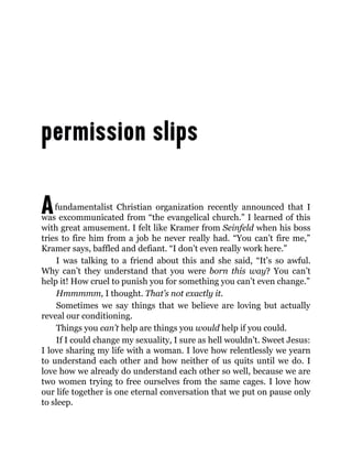 Afundamentalist Christian organization recently announced that I
was excommunicated from “the evangelical church.” I learned of this
with great amusement. I felt like Kramer from Seinfeld when his boss
tries to fire him from a job he never really had. “You can’t fire me,”
Kramer says, baffled and defiant. “I don’t even really work here.”
I was talking to a friend about this and she said, “It’s so awful.
Why can’t they understand that you were born this way? You can’t
help it! How cruel to punish you for something you can’t even change.”
Hmmmmm, I thought. That’s not exactly it.
Sometimes we say things that we believe are loving but actually
reveal our conditioning.
Things you can’t help are things you would help if you could.
If I could change my sexuality, I sure as hell wouldn’t. Sweet Jesus:
I love sharing my life with a woman. I love how relentlessly we yearn
to understand each other and how neither of us quits until we do. I
love how we already do understand each other so well, because we are
two women trying to free ourselves from the same cages. I love how
our life together is one eternal conversation that we put on pause only
to sleep.
 