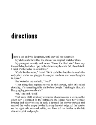 Ihave a son and two daughters, until they tell me otherwise.
My children believe that the shower is a magical portal of ideas.
My youngest recently said to me, “Mom, it’s like I don’t have any
ideas all day, but when I get in the shower my brain is full of cool stuff.
I think it’s the water or something.”
“Could be the water,” I said. “Or it could be that the shower’s the
only place you’re not plugged in—so you can hear your own thoughts
in there.”
She looked at me and said, “Huh?”
“That thing that happens to you in the shower, babe. It’s called
thinking. It’s something folks did before Google. Thinking is like…it’s
like googling your own brain.”
“Oh,” she said. “Cool.”
That same child steals my expensive shampoo once a week, so the
other day I stomped to the bathroom she shares with her teenage
brother and sister to steal it back. I opened the shower curtain and
noticed the twelve empty bottles littering the tub’s edge. All the bottles
on the right side were red, white, and blue. All the bottles on the left
side were pink and purple.
 