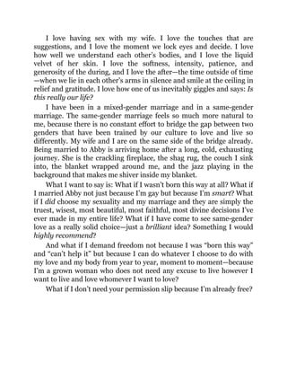 I love having sex with my wife. I love the touches that are
suggestions, and I love the moment we lock eyes and decide. I love
how well we understand each other’s bodies, and I love the liquid
velvet of her skin. I love the softness, intensity, patience, and
generosity of the during, and I love the after—the time outside of time
—when we lie in each other’s arms in silence and smile at the ceiling in
relief and gratitude. I love how one of us inevitably giggles and says: Is
this really our life?
I have been in a mixed-gender marriage and in a same-gender
marriage. The same-gender marriage feels so much more natural to
me, because there is no constant effort to bridge the gap between two
genders that have been trained by our culture to love and live so
differently. My wife and I are on the same side of the bridge already.
Being married to Abby is arriving home after a long, cold, exhausting
journey. She is the crackling fireplace, the shag rug, the couch I sink
into, the blanket wrapped around me, and the jazz playing in the
background that makes me shiver inside my blanket.
What I want to say is: What if I wasn’t born this way at all? What if
I married Abby not just because I’m gay but because I’m smart? What
if I did choose my sexuality and my marriage and they are simply the
truest, wisest, most beautiful, most faithful, most divine decisions I’ve
ever made in my entire life? What if I have come to see same-gender
love as a really solid choice—just a brilliant idea? Something I would
highly recommend?
And what if I demand freedom not because I was “born this way”
and “can’t help it” but because I can do whatever I choose to do with
my love and my body from year to year, moment to moment—because
I’m a grown woman who does not need any excuse to live however I
want to live and love whomever I want to love?
What if I don’t need your permission slip because I’m already free?
 