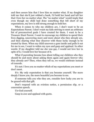 and then assure him that I love him no matter what. If my daughter
told me that she’d just robbed a bank, I’d hold her hand and tell her
that I love her no matter what. The “no matter what” would imply that
even though my child had done something that fell short of my
expectations, my love is still strong enough to hold her.
When it comes to who my children are, I don’t want to be an
Expectations Parent. I don’t want my kids striving to meet an arbitrary
list of preconceived goals I have created for them. I want to be a
Treasure Hunt Parent. I want to encourage my children to spend their
lives digging, uncovering more and more about who they already are,
and then sharing what they discover with those lucky enough to be
trusted by them. When my child uncovers a gem inside and pulls it out
for me to see, I want to widen my eyes and gasp and applaud. In other
words: If my daughter told me she was gay, I would not love her in
spite of it, I would love her because of it.
What if parenting became less about telling our children who they
should be and more about asking them again and again forever who
they already are? Then, when they tell us, we would celebrate instead
of concede.
It’s not: I love you no matter which of my expectations you meet or
don’t meet.
It’s: My only expectation is that you become yourself. The more
deeply I know you, the more beautiful you become to me.
If someone tells you who they are, consider how lucky you are to
be graced with that gift.
Don’t respond with an eviction notice, a permission slip, or a
concession speech.
Un-God yourself.
Gasp in awe and applaud with gusto.
 
