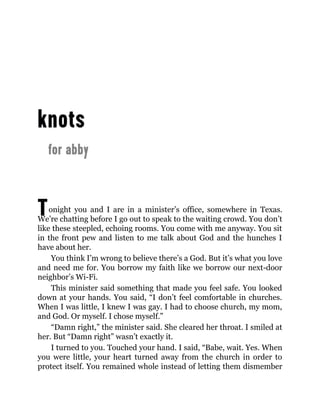 Tonight you and I are in a minister’s office, somewhere in Texas.
We’re chatting before I go out to speak to the waiting crowd. You don’t
like these steepled, echoing rooms. You come with me anyway. You sit
in the front pew and listen to me talk about God and the hunches I
have about her.
You think I’m wrong to believe there’s a God. But it’s what you love
and need me for. You borrow my faith like we borrow our next-door
neighbor’s Wi-Fi.
This minister said something that made you feel safe. You looked
down at your hands. You said, “I don’t feel comfortable in churches.
When I was little, I knew I was gay. I had to choose church, my mom,
and God. Or myself. I chose myself.”
“Damn right,” the minister said. She cleared her throat. I smiled at
her. But “Damn right” wasn’t exactly it.
I turned to you. Touched your hand. I said, “Babe, wait. Yes. When
you were little, your heart turned away from the church in order to
protect itself. You remained whole instead of letting them dismember
 