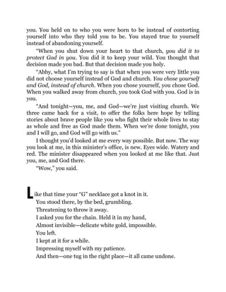L
you. You held on to who you were born to be instead of contorting
yourself into who they told you to be. You stayed true to yourself
instead of abandoning yourself.
“When you shut down your heart to that church, you did it to
protect God in you. You did it to keep your wild. You thought that
decision made you bad. But that decision made you holy.
“Abby, what I’m trying to say is that when you were very little you
did not choose yourself instead of God and church. You chose yourself
and God, instead of church. When you chose yourself, you chose God.
When you walked away from church, you took God with you. God is in
you.
“And tonight—you, me, and God—we’re just visiting church. We
three came back for a visit, to offer the folks here hope by telling
stories about brave people like you who fight their whole lives to stay
as whole and free as God made them. When we’re done tonight, you
and I will go, and God will go with us.”
I thought you’d looked at me every way possible. But now. The way
you look at me, in this minister’s office, is new. Eyes wide. Watery and
red. The minister disappeared when you looked at me like that. Just
you, me, and God there.
“Wow,” you said.
ike that time your “G” necklace got a knot in it.
You stood there, by the bed, grumbling.
Threatening to throw it away.
I asked you for the chain. Held it in my hand,
Almost invisible—delicate white gold, impossible.
You left.
I kept at it for a while.
Impressing myself with my patience.
And then—one tug in the right place—it all came undone.
 