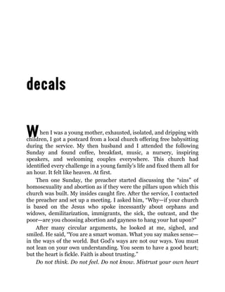 When I was a young mother, exhausted, isolated, and dripping with
children, I got a postcard from a local church offering free babysitting
during the service. My then husband and I attended the following
Sunday and found coffee, breakfast, music, a nursery, inspiring
speakers, and welcoming couples everywhere. This church had
identified every challenge in a young family’s life and fixed them all for
an hour. It felt like heaven. At first.
Then one Sunday, the preacher started discussing the “sins” of
homosexuality and abortion as if they were the pillars upon which this
church was built. My insides caught fire. After the service, I contacted
the preacher and set up a meeting. I asked him, “Why—if your church
is based on the Jesus who spoke incessantly about orphans and
widows, demilitarization, immigrants, the sick, the outcast, and the
poor—are you choosing abortion and gayness to hang your hat upon?”
After many circular arguments, he looked at me, sighed, and
smiled. He said, “You are a smart woman. What you say makes sense—
in the ways of the world. But God’s ways are not our ways. You must
not lean on your own understanding. You seem to have a good heart;
but the heart is fickle. Faith is about trusting.”
Do not think. Do not feel. Do not know. Mistrust your own heart
 