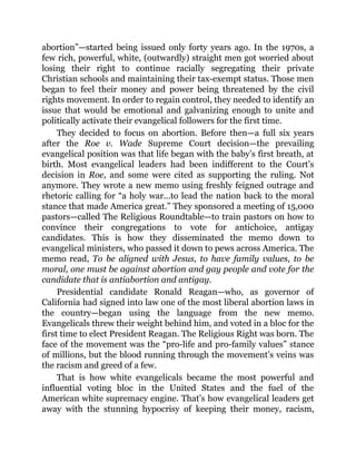 abortion”—started being issued only forty years ago. In the 1970s, a
few rich, powerful, white, (outwardly) straight men got worried about
losing their right to continue racially segregating their private
Christian schools and maintaining their tax-exempt status. Those men
began to feel their money and power being threatened by the civil
rights movement. In order to regain control, they needed to identify an
issue that would be emotional and galvanizing enough to unite and
politically activate their evangelical followers for the first time.
They decided to focus on abortion. Before then—a full six years
after the Roe v. Wade Supreme Court decision—the prevailing
evangelical position was that life began with the baby’s first breath, at
birth. Most evangelical leaders had been indifferent to the Court’s
decision in Roe, and some were cited as supporting the ruling. Not
anymore. They wrote a new memo using freshly feigned outrage and
rhetoric calling for “a holy war…to lead the nation back to the moral
stance that made America great.” They sponsored a meeting of 15,000
pastors—called The Religious Roundtable—to train pastors on how to
convince their congregations to vote for antichoice, antigay
candidates. This is how they disseminated the memo down to
evangelical ministers, who passed it down to pews across America. The
memo read, To be aligned with Jesus, to have family values, to be
moral, one must be against abortion and gay people and vote for the
candidate that is antiabortion and antigay.
Presidential candidate Ronald Reagan—who, as governor of
California had signed into law one of the most liberal abortion laws in
the country—began using the language from the new memo.
Evangelicals threw their weight behind him, and voted in a bloc for the
first time to elect President Reagan. The Religious Right was born. The
face of the movement was the “pro-life and pro-family values” stance
of millions, but the blood running through the movement’s veins was
the racism and greed of a few.
That is how white evangelicals became the most powerful and
influential voting bloc in the United States and the fuel of the
American white supremacy engine. That’s how evangelical leaders get
away with the stunning hypocrisy of keeping their money, racism,
 