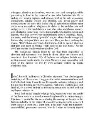 I
misogyny, classism, nationalism, weapons, war, and corruption while
purporting to lead in the name of a man who dedicated his life to
ending war, serving orphans and widows, healing the sick, welcoming
immigrants, valuing women and children, and giving power and
money away to the poor. That is also why all a political candidate must
do to earn evangelical allegiance is claim to be antiabortion and
antigay—even if the candidate is a man who hates and abuses women,
who stockpiles money and rejects immigrants, who incites racism and
bigotry, who lives in every way antithetical to Jesus’s teachings. Jesus,
the cross, and the identity “pro-life” are just shiny decals evangelical
leaders slap on top of their own interests. They just keep pushing the
memo: “Don’t think, don’t feel, don’t know. Just be against abortion
and gays and keep on voting. That’s how to live like Jesus.” All the
devil has to do to win is convince you he’s God.
My evangelical friends insist to me that their opposition to
abortion and queerness was born in them. They are sincere and
convinced. But I wonder. We all believe our religious beliefs were
written on our hearts and in the stars. We never stop to consider that
most of the memos we live by were actually written by highly
motivated men.
don’t know if I call myself a Christian anymore. That label suggests
certainty, and I have none. It suggests the desire to convert others, and
that’s the last thing I want to do. It suggests exclusive belonging, and
I’m not sure I belong anywhere anymore. Part of me wants to peel that
label off, set it down, and try to meet each person soul to soul, without
any layers between us.
But I find myself unable to let go fully, because to wash my hands
of the Jesus story is to abandon something beautiful to money-hungry
hijackers. It would be like surrendering the concept of beauty to the
fashion industry or the magic of sexuality to internet porn dealers. I
want beauty, I want sex, I want faith. I just don’t want the hijackers’
commodified, poisonous versions. Nor do I want to identify myself
 
