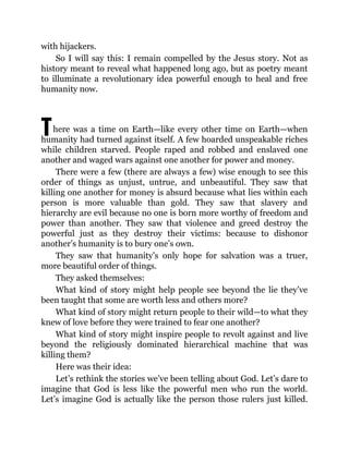 T
with hijackers.
So I will say this: I remain compelled by the Jesus story. Not as
history meant to reveal what happened long ago, but as poetry meant
to illuminate a revolutionary idea powerful enough to heal and free
humanity now.
here was a time on Earth—like every other time on Earth—when
humanity had turned against itself. A few hoarded unspeakable riches
while children starved. People raped and robbed and enslaved one
another and waged wars against one another for power and money.
There were a few (there are always a few) wise enough to see this
order of things as unjust, untrue, and unbeautiful. They saw that
killing one another for money is absurd because what lies within each
person is more valuable than gold. They saw that slavery and
hierarchy are evil because no one is born more worthy of freedom and
power than another. They saw that violence and greed destroy the
powerful just as they destroy their victims: because to dishonor
another’s humanity is to bury one’s own.
They saw that humanity’s only hope for salvation was a truer,
more beautiful order of things.
They asked themselves:
What kind of story might help people see beyond the lie they’ve
been taught that some are worth less and others more?
What kind of story might return people to their wild—to what they
knew of love before they were trained to fear one another?
What kind of story might inspire people to revolt against and live
beyond the religiously dominated hierarchical machine that was
killing them?
Here was their idea:
Let’s rethink the stories we’ve been telling about God. Let’s dare to
imagine that God is less like the powerful men who run the world.
Let’s imagine God is actually like the person those rulers just killed.
 