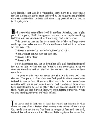 H
T
Let’s imagine that God is a vulnerable baby, born to a poor single
mother, among the group most despised by the religious and political
elite. He was the least of these back then. They pointed to him. God is
in him, they said.
ad these wise storytellers lived in modern America, they might
point to a poor, black transgender woman or an asylum-seeking
toddler alone in a detainment center and say: God is in this one.
This one—the one on the outermost ring of the rankings we’ve
made up about who matters. This one—the one farthest from whom
we have centered.
This one is made of our same flesh, blood, and spirit.
When we hurt her, we hurt our own kin.
This one is One of us.
This one is Us.
So let us protect her. Let us bring her gifts and kneel in front of
her. Let us fight for her and her family to have every good thing we
want for ourselves and our families. Let us love this one as we love
ourselves.
The point of this story was never that This One is more God than
the rest. The point is that if we can find good in those we’ve been
trained to see as bad, if we can find worth in those we’ve been
conditioned to see as worthless, if we can find ourselves in those we’ve
been indoctrinated to see as other, then we become unable to hurt
them. When we stop hurting them, we stop hurting ourselves. When
we stop hurting ourselves, we begin to heal.
he Jesus idea is that justice casts the widest net possible so that
every last one of us is inside. Then there are no others—there is only
Us. Inside one net we are free from our cages of fear and hate and,
instead, bound to one another. The revolutionary idea that every last
 