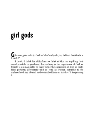 Glennon, you refer to God as “she”—why do you believe that God’s a
female?”
I don’t. I think it’s ridiculous to think of God as anything that
could possibly be gendered. But as long as the expression of God as
female is unimaginable to many while the expression of God as male
feels perfectly acceptable—and as long as women continue to be
undervalued and abused and controlled here on Earth—I’ll keep using
it.
 