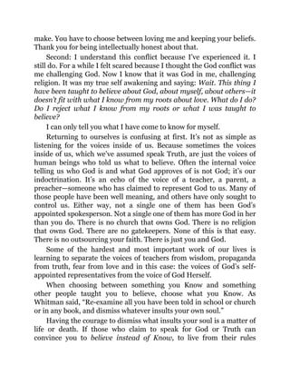 make. You have to choose between loving me and keeping your beliefs.
Thank you for being intellectually honest about that.
Second: I understand this conflict because I’ve experienced it. I
still do. For a while I felt scared because I thought the God conflict was
me challenging God. Now I know that it was God in me, challenging
religion. It was my true self awakening and saying: Wait. This thing I
have been taught to believe about God, about myself, about others—it
doesn’t fit with what I know from my roots about love. What do I do?
Do I reject what I know from my roots or what I was taught to
believe?
I can only tell you what I have come to know for myself.
Returning to ourselves is confusing at first. It’s not as simple as
listening for the voices inside of us. Because sometimes the voices
inside of us, which we’ve assumed speak Truth, are just the voices of
human beings who told us what to believe. Often the internal voice
telling us who God is and what God approves of is not God; it’s our
indoctrination. It’s an echo of the voice of a teacher, a parent, a
preacher—someone who has claimed to represent God to us. Many of
those people have been well meaning, and others have only sought to
control us. Either way, not a single one of them has been God’s
appointed spokesperson. Not a single one of them has more God in her
than you do. There is no church that owns God. There is no religion
that owns God. There are no gatekeepers. None of this is that easy.
There is no outsourcing your faith. There is just you and God.
Some of the hardest and most important work of our lives is
learning to separate the voices of teachers from wisdom, propaganda
from truth, fear from love and in this case: the voices of God’s self-
appointed representatives from the voice of God Herself.
When choosing between something you Know and something
other people taught you to believe, choose what you Know. As
Whitman said, “Re-examine all you have been told in school or church
or in any book, and dismiss whatever insults your own soul.”
Having the courage to dismiss what insults your soul is a matter of
life or death. If those who claim to speak for God or Truth can
convince you to believe instead of Know, to live from their rules
 