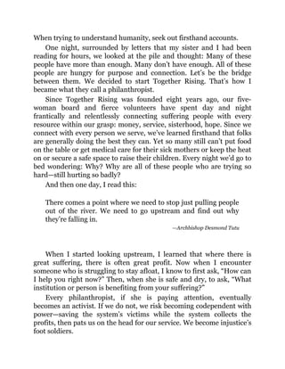 When trying to understand humanity, seek out firsthand accounts.
One night, surrounded by letters that my sister and I had been
reading for hours, we looked at the pile and thought: Many of these
people have more than enough. Many don’t have enough. All of these
people are hungry for purpose and connection. Let’s be the bridge
between them. We decided to start Together Rising. That’s how I
became what they call a philanthropist.
Since Together Rising was founded eight years ago, our five-
woman board and fierce volunteers have spent day and night
frantically and relentlessly connecting suffering people with every
resource within our grasp: money, service, sisterhood, hope. Since we
connect with every person we serve, we’ve learned firsthand that folks
are generally doing the best they can. Yet so many still can’t put food
on the table or get medical care for their sick mothers or keep the heat
on or secure a safe space to raise their children. Every night we’d go to
bed wondering: Why? Why are all of these people who are trying so
hard—still hurting so badly?
And then one day, I read this:
There comes a point where we need to stop just pulling people
out of the river. We need to go upstream and find out why
they’re falling in.
—Archbishop Desmond Tutu
When I started looking upstream, I learned that where there is
great suffering, there is often great profit. Now when I encounter
someone who is struggling to stay afloat, I know to first ask, “How can
I help you right now?” Then, when she is safe and dry, to ask, “What
institution or person is benefiting from your suffering?”
Every philanthropist, if she is paying attention, eventually
becomes an activist. If we do not, we risk becoming codependent with
power—saving the system’s victims while the system collects the
profits, then pats us on the head for our service. We become injustice’s
foot soldiers.
 