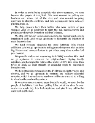 In order to avoid being complicit with those upstream, we must
become the people of And/Both. We must commit to pulling our
brothers and sisters out of the river and also commit to going
upstream to identify, confront, and hold accountable those who are
pushing them in.
We help parents bury their babies who were victims of gun
violence. And we go upstream to fight the gun manufacturers and
politicians who profit from their children’s deaths.
We step into the gap to sustain moms who are raising families with
imprisoned dads. And we go upstream to dismantle the injustice of
mass incarceration.
We fund recovery programs for those suffering from opioid
addiction. And we go upstream to rail against the system that enables
Big Pharma and corrupt doctors to get richer every time another kid
gets hooked.
We provide shelter and mentoring for LGBTQ homeless kids. And
we go upstream to renounce the religious-based bigotry, family
rejection, and homophobic policies that make LGBTQ kids more than
twice as likely as their straight or cisgender peers to experience
homelessness.
We help struggling veterans get the PTSD treatment they need and
deserve, and we go upstream to confront the military-industrial
complex, which is so zealous to send our soldiers to war and so willing
to abandon them when they return.
If we are to create a truer, more beautiful world, we must be the
people of And/Both. Let’s keep pulling folks out of the river forever.
And every single day, let’s look upstream and give living hell to the
ones pushing them in.
 