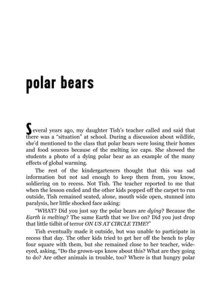 Several years ago, my daughter Tish’s teacher called and said that
there was a “situation” at school. During a discussion about wildlife,
she’d mentioned to the class that polar bears were losing their homes
and food sources because of the melting ice caps. She showed the
students a photo of a dying polar bear as an example of the many
effects of global warming.
The rest of the kindergarteners thought that this was sad
information but not sad enough to keep them from, you know,
soldiering on to recess. Not Tish. The teacher reported to me that
when the lesson ended and the other kids popped off the carpet to run
outside, Tish remained seated, alone, mouth wide open, stunned into
paralysis, her little shocked face asking:
“WHAT? Did you just say the polar bears are dying? Because the
Earth is melting? The same Earth that we live on? Did you just drop
that little tidbit of terror ON US AT CIRCLE TIME?”
Tish eventually made it outside, but was unable to participate in
recess that day. The other kids tried to get her off the bench to play
four square with them, but she remained close to her teacher, wide-
eyed, asking, “Do the grown-ups know about this? What are they going
to do? Are other animals in trouble, too? Where is that hungry polar
 