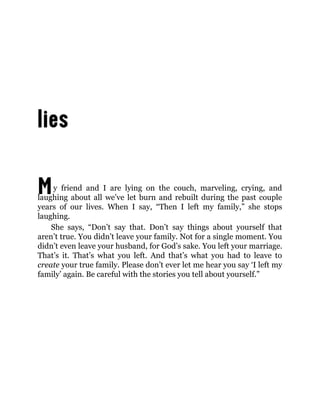 My friend and I are lying on the couch, marveling, crying, and
laughing about all we’ve let burn and rebuilt during the past couple
years of our lives. When I say, “Then I left my family,” she stops
laughing.
She says, “Don’t say that. Don’t say things about yourself that
aren’t true. You didn’t leave your family. Not for a single moment. You
didn’t even leave your husband, for God’s sake. You left your marriage.
That’s it. That’s what you left. And that’s what you had to leave to
create your true family. Please don’t ever let me hear you say ‘I left my
family’ again. Be careful with the stories you tell about yourself.”
 