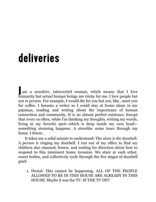 Iam a sensitive, introverted woman, which means that I love
humanity but actual human beings are tricky for me. I love people but
not in person. For example, I would die for you but not, like…meet you
for coffee. I became a writer so I could stay at home alone in my
pajamas, reading and writing about the importance of human
connection and community. It is an almost perfect existence. Except
that every so often, while I’m thinking my thoughts, writing my words,
living in my favorite spot—which is deep inside my own head—
something stunning happens: A sirenlike noise tears through my
home. I freeze.
It takes me a solid minute to understand: The siren is the doorbell.
A person is ringing my doorbell. I run out of my office to find my
children also stunned, frozen, and waiting for direction about how to
respond to this imminent home invasion. We stare at each other,
count bodies, and collectively cycle through the five stages of doorbell
grief:
1. Denial: This cannot be happening. ALL OF THE PEOPLE
ALLOWED TO BE IN THIS HOUSE ARE ALREADY IN THIS
HOUSE. Maybe it was the TV. IS THE TV ON?
 