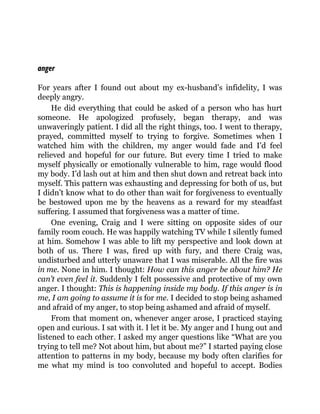anger
For years after I found out about my ex-husband’s infidelity, I was
deeply angry.
He did everything that could be asked of a person who has hurt
someone. He apologized profusely, began therapy, and was
unwaveringly patient. I did all the right things, too. I went to therapy,
prayed, committed myself to trying to forgive. Sometimes when I
watched him with the children, my anger would fade and I’d feel
relieved and hopeful for our future. But every time I tried to make
myself physically or emotionally vulnerable to him, rage would flood
my body. I’d lash out at him and then shut down and retreat back into
myself. This pattern was exhausting and depressing for both of us, but
I didn’t know what to do other than wait for forgiveness to eventually
be bestowed upon me by the heavens as a reward for my steadfast
suffering. I assumed that forgiveness was a matter of time.
One evening, Craig and I were sitting on opposite sides of our
family room couch. He was happily watching TV while I silently fumed
at him. Somehow I was able to lift my perspective and look down at
both of us. There I was, fired up with fury, and there Craig was,
undisturbed and utterly unaware that I was miserable. All the fire was
in me. None in him. I thought: How can this anger be about him? He
can’t even feel it. Suddenly I felt possessive and protective of my own
anger. I thought: This is happening inside my body. If this anger is in
me, I am going to assume it is for me. I decided to stop being ashamed
and afraid of my anger, to stop being ashamed and afraid of myself.
From that moment on, whenever anger arose, I practiced staying
open and curious. I sat with it. I let it be. My anger and I hung out and
listened to each other. I asked my anger questions like “What are you
trying to tell me? Not about him, but about me?” I started paying close
attention to patterns in my body, because my body often clarifies for
me what my mind is too convoluted and hopeful to accept. Bodies
 