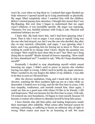 won’t lie, even when we beg them to. I noticed that anger flooded my
body whenever I opened myself up to Craig emotionally or physically.
My anger lifted completely when I watched him with the children.
Before I started paying close attention, I thought this meant that I was
flip-flopping. But over time I began to understand that my anger
wasn’t arbitrary, it was incredibly specific. My anger was repeating,
“Glennon: For you, familial intimacy with Craig is safe. Physical and
emotional intimacy are not.”
I knew this. My body knew this. And I had been ignoring what I
knew. That is why I was so angry: I was angry at myself. Craig was
the one who had strayed, yes, but I was the one who decided, day after
day, to stay married, vulnerable, and angry. I was ignoring what I
knew, and I was punishing him for forcing me to know it. There was
nothing he could do to change what I knew. Maybe the question was
no longer “How could he have done this to me?” but “How can I keep
doing this to myself?” Maybe instead of forever repeating, “How could
he have abandoned me?” I needed to ask, “Why do I keep abandoning
myself?”
Eventually I decided to stop abandoning myself—which meant
honoring my anger. I didn’t need to prove to anyone else whether
leaving was right or wrong. I didn’t need to justify my anger anymore.
What I needed to do was forgive the father of my children. I was able
to do that as soon as I divorced him.
After the divorce mediation, Craig and I stood side by side in an
elevator, watching the floor numbers light up one at a time while we
descended. I looked over at Craig, and for the first time in years, I felt
true empathy, tenderness, and warmth toward him. Once again, I
could see him as a good man with whom I’d like to be friends. I felt
real forgiveness. That was because for the first time in years, I felt safe.
I’d restored my own boundaries. I’d begun to trust myself, because I’d
become a woman who refuses to abandon herself to keep false peace.
I have friends who did find safety and lasting forgiveness inside
their marriages after infidelity. What comes after betrayal cannot be
striving, contorting, or suffering to honor an arbitrary idea of right or
wrong. What comes next must be an honoring of self. We must
 