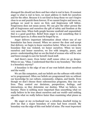 disregard the should out there and face what is real in here. If constant
anger is what is real in here, we must address it—both for ourselves
and for the other. Because it is not kind to keep those we can’t forgive
close to us and punish them forever. If we cannot forgive and move on,
perhaps we need to move on first, and forgiveness will follow.
Forgiveness does not mean access. We can give the other person the
gift of forgiveness and ourselves the gift of safety and freedom at the
very same time. When both people become unafraid and unpunished,
that is a good good-bye. Relief from anger is not something that is
bestowed upon us; it often must be forged by us.
Anger delivers important information about where one of our
boundaries has been crossed. When we answer the door and accept
that delivery, we begin to know ourselves better. When we restore the
boundary that was violated, we honor ourselves. When we know
ourselves and honor ourselves, we live with integrity, peace, and
power—understanding that we are the kind of woman who will be wise
and brave enough to care for herself. Good stuff.
And there’s more. Even better stuff comes when we go deeper.
When we say, “Okay. I understand that this is my boundary.” But what
is a boundary anyway?
A boundary is the edge of one of our root beliefs about ourselves
and the world.
We are like computers, and our beliefs are the software with which
we’re programmed. Often our beliefs are programmed into us without
our knowledge by our culture, community, religion, and family. Even
though we don’t choose those subconscious programs, they run our
lives. They control our decisions, perspectives, feelings, and
interactions, so they determine our destiny. What we believe, we
become. There is nothing more important than unearthing what we
really believe to be true about ourselves and our world—and nothing
unearths what we really believe faster than examining what pisses us
off.
My anger at my ex-husband was a relentless doorbell trying to
alert me that a major boundary of mine had been crossed. My
boundary was the edge of this root belief of mine: The most important
 
