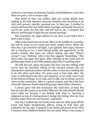 values in a marriage are honesty, loyalty, and faithfulness, and when
those are gone, I am no longer safe.
That belief of mine was neither right nor wrong. Beliefs have
nothing to do with objective universal morality and everything to do
with each person’s specific, personal one. In this case, I decided to
accept and keep this root belief about marriage and loyalty because it
served me, made me feel safe, and felt true to me. I accepted that
delivery and brought it right into my second marriage.
But sometimes my anger delivers to my door a root belief that I
don’t want to keep.
Abby works hard and rests hard. Often in the middle of a weekday,
she will lie down on our couch and watch zombie shows. When she
does this, I get clenched and tight. I get agitated, then angry, because
she is relaxing at me. I start tidying loudly and aggressively in the
couch’s vicinity. She hears my violent tidying and asks, “What’s
wrong?” I say, “Nothing” with a tone that suggests “Something.” This
dance plays out again and again: Abby relaxing on the couch and me
getting angry about it and Abby getting angry that I’m getting angry.
We talk this out, again and again. You have not seen talking until
you’ve seen the incessant talking of two married women who are
introspective spiritual seekers and also sober so they have nothing else
to do. We adore each other. We never want to hurt each other. We
want to understand each other and ourselves, so we really want to get
to the bottom of things. So we talk, and we talk, and we always seem to
arrive at this conclusion: Abby is a grown woman, and she is the boss
of herself. Glennon should stop feeling angry about Abby’s decisions.
I always agree with this conclusion. My mind does, at least. But
how do I get this memo to my body? What do I do with should? Should
never helps me because I am dealing with what is. Layering a
judgment on top of a feeling doesn’t change the feeling. How do I not
become angry? How do I not become…activated?
One day I walked into our family room and saw Abby jump off the
couch and begin straightening pillows, trying to look busy and
productive for my sake. I stopped in my tracks and stared at her while
a memory from childhood floated into my mind. When I was young, if
 