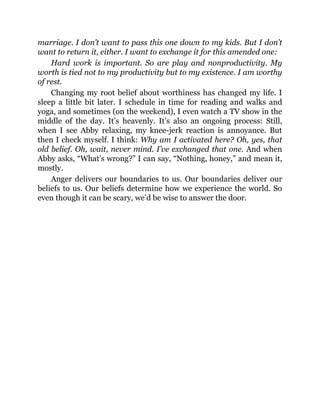 marriage. I don’t want to pass this one down to my kids. But I don’t
want to return it, either. I want to exchange it for this amended one:
Hard work is important. So are play and nonproductivity. My
worth is tied not to my productivity but to my existence. I am worthy
of rest.
Changing my root belief about worthiness has changed my life. I
sleep a little bit later. I schedule in time for reading and walks and
yoga, and sometimes (on the weekend), I even watch a TV show in the
middle of the day. It’s heavenly. It’s also an ongoing process: Still,
when I see Abby relaxing, my knee-jerk reaction is annoyance. But
then I check myself. I think: Why am I activated here? Oh, yes, that
old belief. Oh, wait, never mind. I’ve exchanged that one. And when
Abby asks, “What’s wrong?” I can say, “Nothing, honey,” and mean it,
mostly.
Anger delivers our boundaries to us. Our boundaries deliver our
beliefs to us. Our beliefs determine how we experience the world. So
even though it can be scary, we’d be wise to answer the door.
 