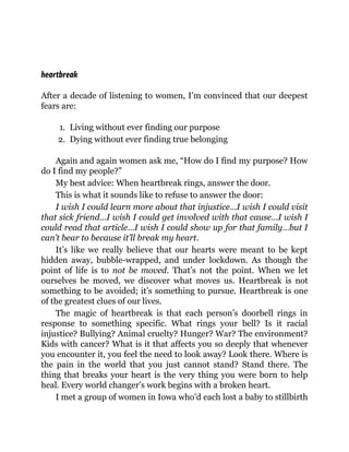 heartbreak
After a decade of listening to women, I’m convinced that our deepest
fears are:
1. Living without ever finding our purpose
2. Dying without ever finding true belonging
Again and again women ask me, “How do I find my purpose? How
do I find my people?”
My best advice: When heartbreak rings, answer the door.
This is what it sounds like to refuse to answer the door:
I wish I could learn more about that injustice…I wish I could visit
that sick friend…I wish I could get involved with that cause…I wish I
could read that article…I wish I could show up for that family…but I
can’t bear to because it’ll break my heart.
It’s like we really believe that our hearts were meant to be kept
hidden away, bubble-wrapped, and under lockdown. As though the
point of life is to not be moved. That’s not the point. When we let
ourselves be moved, we discover what moves us. Heartbreak is not
something to be avoided; it’s something to pursue. Heartbreak is one
of the greatest clues of our lives.
The magic of heartbreak is that each person’s doorbell rings in
response to something specific. What rings your bell? Is it racial
injustice? Bullying? Animal cruelty? Hunger? War? The environment?
Kids with cancer? What is it that affects you so deeply that whenever
you encounter it, you feel the need to look away? Look there. Where is
the pain in the world that you just cannot stand? Stand there. The
thing that breaks your heart is the very thing you were born to help
heal. Every world changer’s work begins with a broken heart.
I met a group of women in Iowa who’d each lost a baby to stillbirth
 