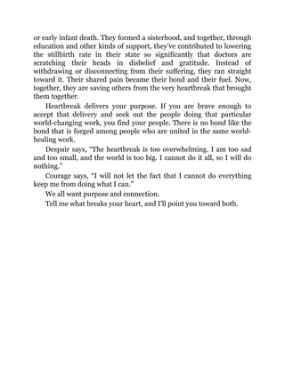 or early infant death. They formed a sisterhood, and together, through
education and other kinds of support, they’ve contributed to lowering
the stillbirth rate in their state so significantly that doctors are
scratching their heads in disbelief and gratitude. Instead of
withdrawing or disconnecting from their suffering, they ran straight
toward it. Their shared pain became their bond and their fuel. Now,
together, they are saving others from the very heartbreak that brought
them together.
Heartbreak delivers your purpose. If you are brave enough to
accept that delivery and seek out the people doing that particular
world-changing work, you find your people. There is no bond like the
bond that is forged among people who are united in the same world-
healing work.
Despair says, “The heartbreak is too overwhelming. I am too sad
and too small, and the world is too big. I cannot do it all, so I will do
nothing.”
Courage says, “I will not let the fact that I cannot do everything
keep me from doing what I can.”
We all want purpose and connection.
Tell me what breaks your heart, and I’ll point you toward both.
 
