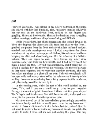 grief
Fourteen years ago, I was sitting in my sister’s bedroom in the home
she shared with her then husband. Tish, just a few months old, lay in
her car seat on the hardwood floor, sucking on her fingers and
gurgling. Sister and I were quiet. She and her husband were struggling
in their marriage, and it was all quite confusing and difficult.
While we sat there, her phone pinged and she looked down at it.
Then she dropped the phone and slid from her chair to the floor. I
grabbed the phone from the floor and saw that her husband had just
emailed that their marriage was over. I looked away from the phone
and down at my sister, who appeared lifeless, like whatever had been
keeping her alive and afloat had gone, like the leftovers of a deflated
balloon. Then she began to wail. I have known my sister since
moments after she took her first breath, and I had never heard her
make a noise like this. Her wail was animalistic, and it made me feel
afraid. I touched her, but there was no response. The three of us were
in that room together, but we were not together anymore. The pain
had taken my sister to a place all her own. Tish was completely still,
her eyes wide and watery, stunned by the volume and intensity of the
wailing. I remember wondering how a baby exposed to this much raw
pain, this early, would be formed by it.
In the coming year, while the rest of the world carried on, my
sister, Tish, and I became a small army trying to push together
through the muck of grief. Sometimes I think that first year shaped
Tish’s depth and tenderness. She still becomes still, wide-eyed, and
watery in the presence of another person’s pain.
My sister moved out of the home she had painstakingly created for
her future family and into a small guest room in my basement. I
wanted to decorate it, to make it nice for her, but she resisted. She did
not want to make a home inside my basement, inside her grief. She
wanted to make it clear that she was just visiting this place. The only
 