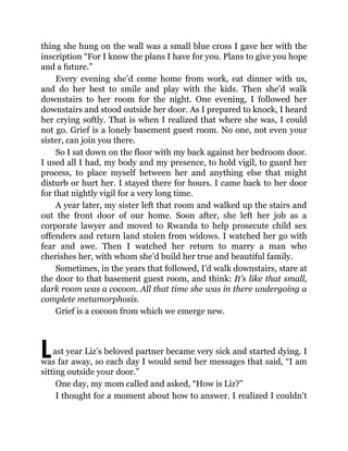 L
thing she hung on the wall was a small blue cross I gave her with the
inscription “For I know the plans I have for you. Plans to give you hope
and a future.”
Every evening she’d come home from work, eat dinner with us,
and do her best to smile and play with the kids. Then she’d walk
downstairs to her room for the night. One evening, I followed her
downstairs and stood outside her door. As I prepared to knock, I heard
her crying softly. That is when I realized that where she was, I could
not go. Grief is a lonely basement guest room. No one, not even your
sister, can join you there.
So I sat down on the floor with my back against her bedroom door.
I used all I had, my body and my presence, to hold vigil, to guard her
process, to place myself between her and anything else that might
disturb or hurt her. I stayed there for hours. I came back to her door
for that nightly vigil for a very long time.
A year later, my sister left that room and walked up the stairs and
out the front door of our home. Soon after, she left her job as a
corporate lawyer and moved to Rwanda to help prosecute child sex
offenders and return land stolen from widows. I watched her go with
fear and awe. Then I watched her return to marry a man who
cherishes her, with whom she’d build her true and beautiful family.
Sometimes, in the years that followed, I’d walk downstairs, stare at
the door to that basement guest room, and think: It’s like that small,
dark room was a cocoon. All that time she was in there undergoing a
complete metamorphosis.
Grief is a cocoon from which we emerge new.
ast year Liz’s beloved partner became very sick and started dying. I
was far away, so each day I would send her messages that said, “I am
sitting outside your door.”
One day, my mom called and asked, “How is Liz?”
I thought for a moment about how to answer. I realized I couldn’t
 