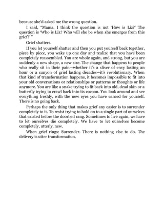because she’d asked me the wrong question.
I said, “Mama, I think the question is not ‘How is Liz?’ The
question is ‘Who is Liz? Who will she be when she emerges from this
grief?’ ”
Grief shatters.
If you let yourself shatter and then you put yourself back together,
piece by piece, you wake up one day and realize that you have been
completely reassembled. You are whole again, and strong, but you are
suddenly a new shape, a new size. The change that happens to people
who really sit in their pain—whether it’s a sliver of envy lasting an
hour or a canyon of grief lasting decades—it’s revolutionary. When
that kind of transformation happens, it becomes impossible to fit into
your old conversations or relationships or patterns or thoughts or life
anymore. You are like a snake trying to fit back into old, dead skin or a
butterfly trying to crawl back into its cocoon. You look around and see
everything freshly, with the new eyes you have earned for yourself.
There is no going back.
Perhaps the only thing that makes grief any easier is to surrender
completely to it. To resist trying to hold on to a single part of ourselves
that existed before the doorbell rang. Sometimes to live again, we have
to let ourselves die completely. We have to let ourselves become
completely, utterly, new.
When grief rings: Surrender. There is nothing else to do. The
delivery is utter transformation.
 
